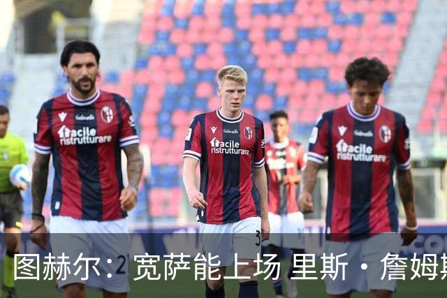 图赫尔：宽萨能上场 里斯·詹姆斯还得评估 不会吃伟哥来应对高反